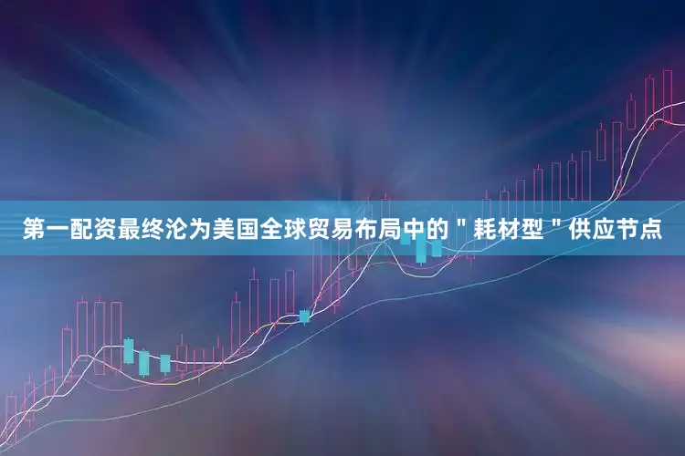 第一配资最终沦为美国全球贸易布局中的＂耗材型＂供应节点