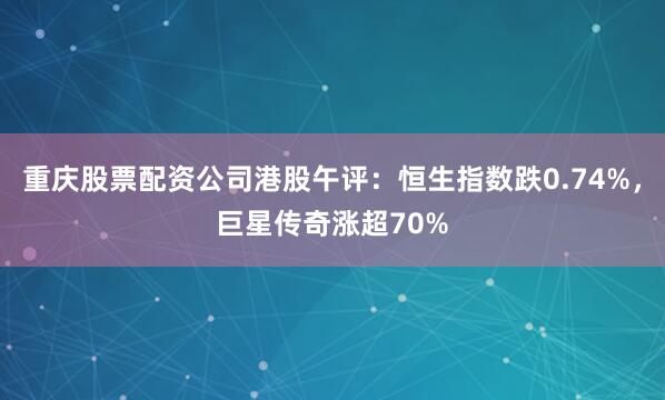 重庆股票配资公司港股午评：恒生指数跌0.74%，巨星传奇涨超70%