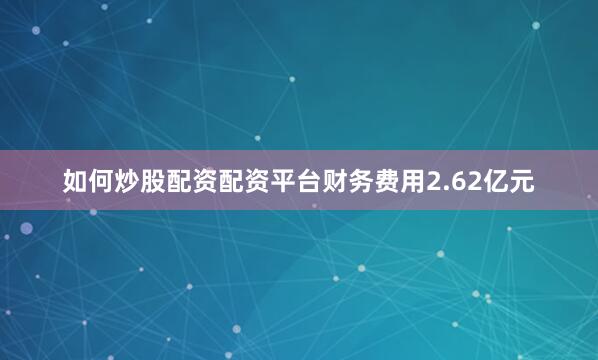 如何炒股配资配资平台财务费用2.62亿元
