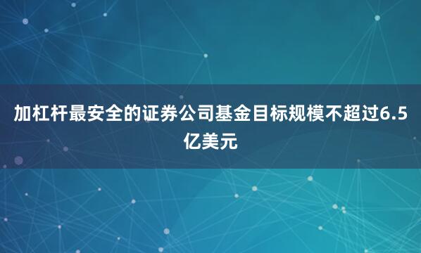 加杠杆最安全的证券公司基金目标规模不超过6.5亿美元