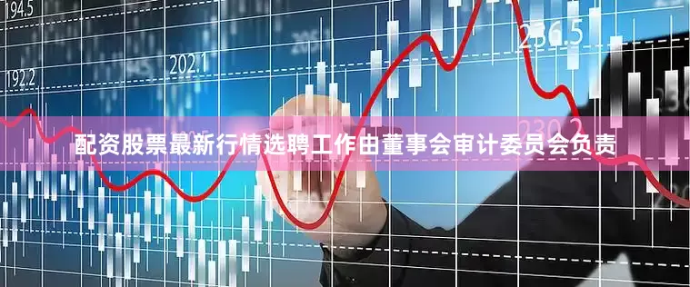 配资股票最新行情选聘工作由董事会审计委员会负责