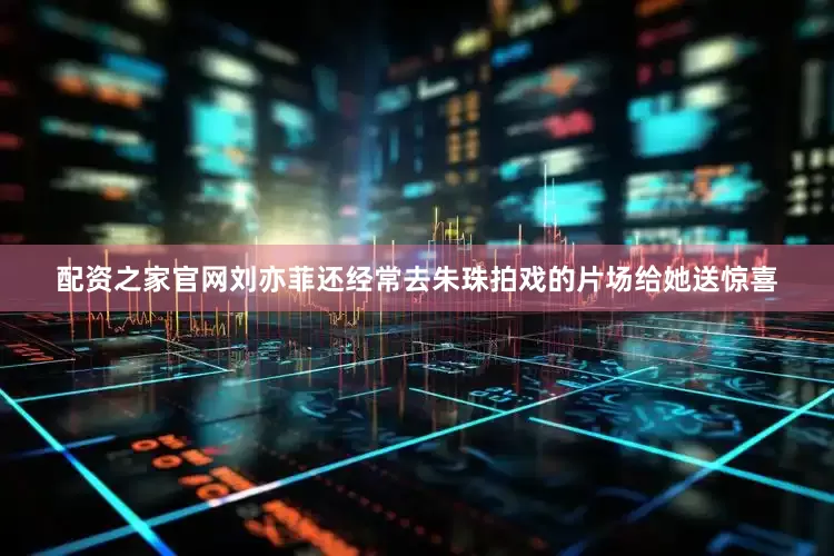 配资之家官网刘亦菲还经常去朱珠拍戏的片场给她送惊喜