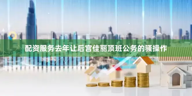 配资服务去年让后宫佳丽顶班公务的骚操作