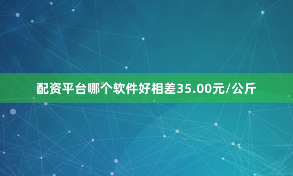 配资平台哪个软件好相差35.00元/公斤