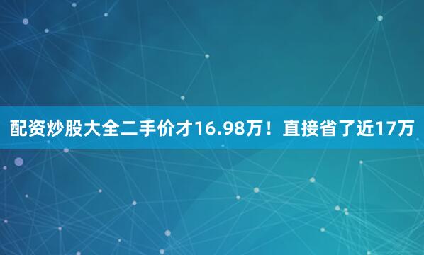 配资炒股大全二手价才16.98万！直接省了近17万