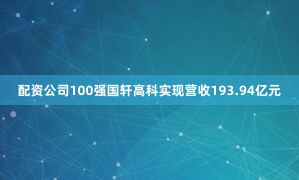 配资公司100强国轩高科实现营收193.94亿元