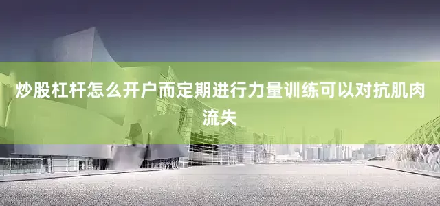 炒股杠杆怎么开户而定期进行力量训练可以对抗肌肉流失